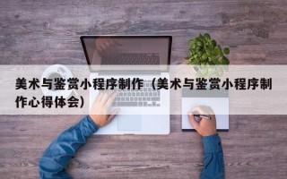 三河美术与鉴赏小程序制作（美术与鉴赏小程序制作心得体会）