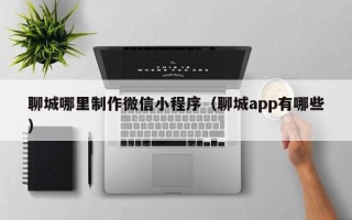 三河聊城哪里制作微信小程序（聊城app有哪些）