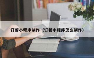 三河订餐小程序制作（订餐小程序怎么制作）