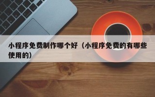 三河小程序免费制作哪个好（小程序免费的有哪些使用的）