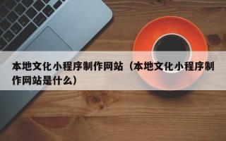 三河本地文化小程序制作网站（本地文化小程序制作网站是什么）