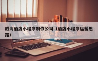 三河威海酒店小程序制作公司（酒店小程序运营思路）