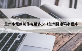 三河兰州小程序制作电话多少（兰州健康码小程序）